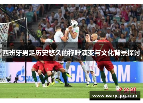 西班牙男足历史悠久的称呼演变与文化背景探讨