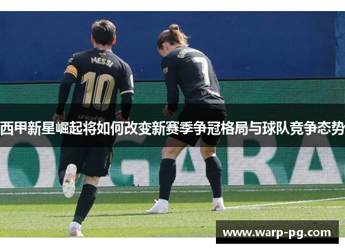 西甲新星崛起将如何改变新赛季争冠格局与球队竞争态势 西甲新星崛起将如何改变新赛季争冠格局与球队竞争态势
