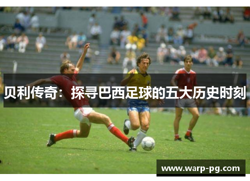 贝利传奇:探寻巴西足球的五大历史时刻 贝利传奇:探寻巴西足球的五大历史时刻