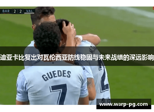 迪亚卡比复出对瓦伦西亚防线稳固与未来战绩的深远影响 迪亚卡比复出对瓦伦西亚防线稳固与未来战绩的深远影响