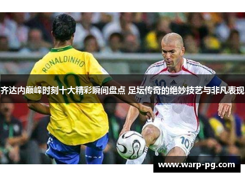 齐达内巅峰时刻十大精彩瞬间盘点 足坛传奇的绝妙技艺与非凡表现