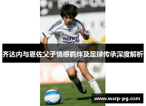 齐达内与恩佐父子情感羁绊及足球传承深度解析 齐达内与恩佐父子情感羁绊及足球传承深度解析