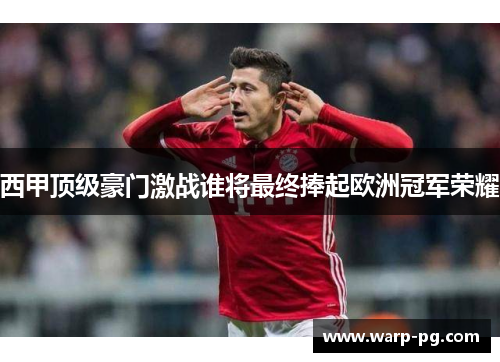 西甲顶级豪门激战谁将最终捧起欧洲冠军荣耀