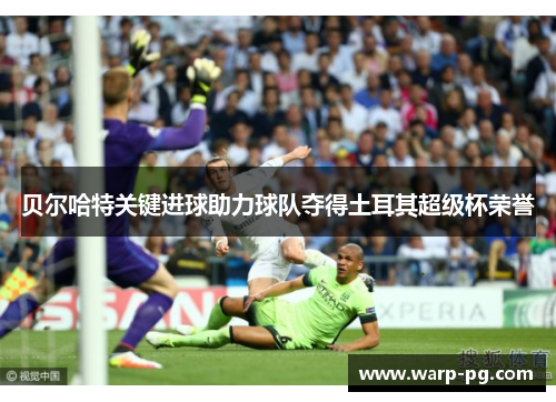 贝尔哈特关键进球助力球队夺得土耳其超级杯荣誉 贝尔哈特关键进球助力球队夺得土耳其超级杯荣誉