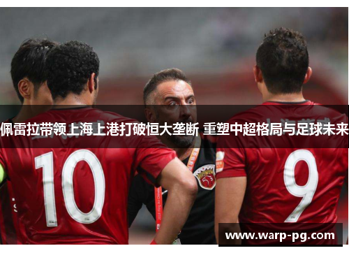 佩雷拉带领上海上港打破恒大垄断 重塑中超格局与足球未来