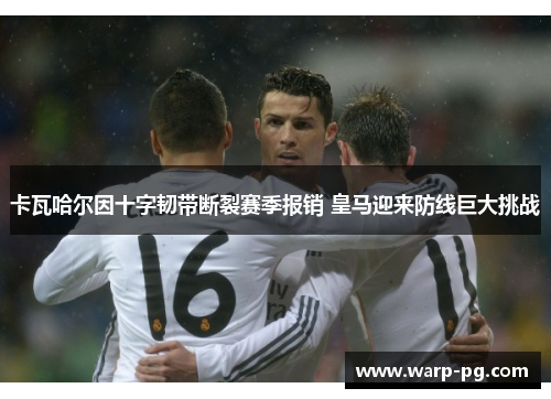 卡瓦哈尔因十字韧带断裂赛季报销 皇马迎来防线巨大挑战
