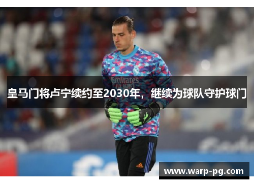 皇马门将卢宁续约至2030年，继续为球队守护球门