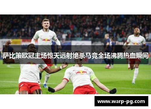 萨比策欧冠主场惊天远射绝杀马竞全场沸腾热血瞬间