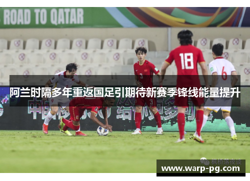 阿兰时隔多年重返国足引期待新赛季锋线能量提升