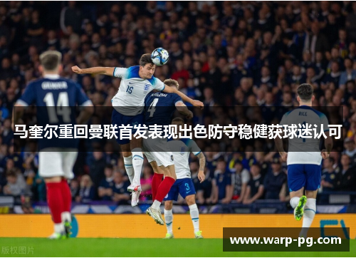 马奎尔重回曼联首发表现出色防守稳健获球迷认可