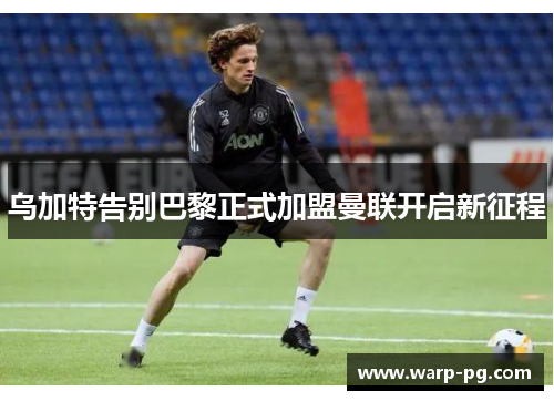 乌加特告别巴黎正式加盟曼联开启新征程