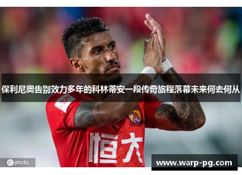 保利尼奥告别效力多年的科林蒂安一段传奇旅程落幕未来何去何从