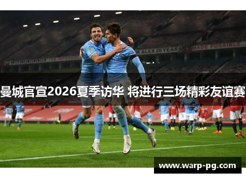 曼城官宣2026夏季访华 将进行三场精彩友谊赛