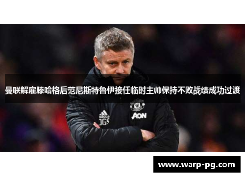曼联解雇滕哈格后范尼斯特鲁伊接任临时主帅保持不败战绩成功过渡