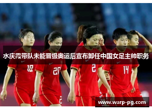 水庆霞带队未能晋级奥运后宣布卸任中国女足主帅职务