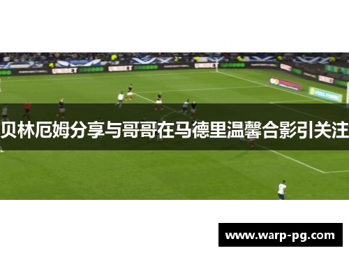 贝林厄姆分享与哥哥在马德里温馨合影引关注