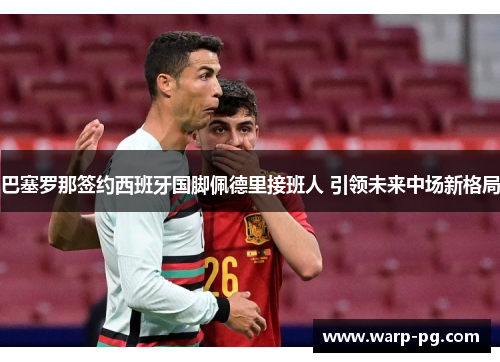 巴塞罗那签约西班牙国脚佩德里接班人 引领未来中场新格局